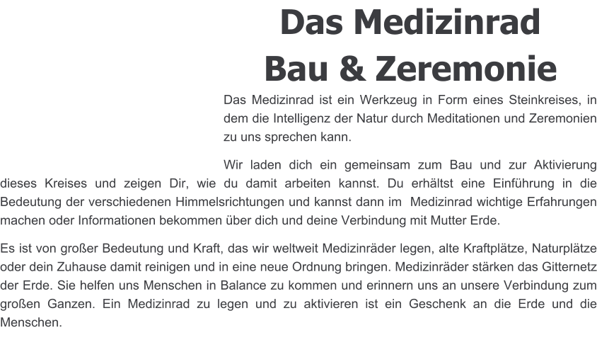 Das Medizinrad Bau & Zeremonie Das Medizinrad ist ein Werkzeug in Form eines Steinkreises, in dem die Intelligenz der Natur durch Meditationen und Zeremonien zu uns sprechen kann. Wir laden dich ein gemeinsam zum Bau und zur Aktivierung dieses Kreises und zeigen Dir, wie du damit arbeiten kannst. Du erhältst eine Einführung in die Bedeutung der verschiedenen Himmelsrichtungen und kannst dann im  Medizinrad wichtige Erfahrungen machen oder Informationen bekommen über dich und deine Verbindung mit Mutter Erde.  Es ist von großer Bedeutung und Kraft, das wir weltweit Medizinräder legen, alte Kraftplätze, Naturplätze oder dein Zuhause damit reinigen und in eine neue Ordnung bringen. Medizinräder stärken das Gitternetz der Erde. Sie helfen uns Menschen in Balance zu kommen und erinnern uns an unsere Verbindung zum großen Ganzen. Ein Medizinrad zu legen und zu aktivieren ist ein Geschenk an die Erde und die Menschen.