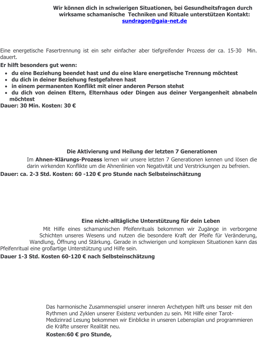 Wir können dich in schwierigen Situationen, bei Gesundheitsfragen durch wirksame schamanische  Techniken und Rituale unterstützen Kontakt:   sundragon@gaia-net.de    Eine energetische Fasertrennung ist ein sehr einfacher aber tiefgreifender Prozess der ca. 15-30  Min. dauert.  Er hilft besonders gut wenn: ·	du eine Beziehung beendet hast und du eine klare energetische Trennung möchtest ·	du dich in deiner Beziehung festgefahren hast ·	in einem permanenten Konflikt mit einer anderen Person stehst ·	du dich von deinen Eltern, Elternhaus oder Dingen aus deiner Vergangenheit abnabeln möchtest Dauer: 30 Min. Kosten: 30 €        Die Aktivierung und Heilung der letzten 7 Generationen Im Ahnen-Klärungs-Prozess lernen wir unsere letzten 7 Generationen kennen und lösen die darin wirkenden Konflikte um die Ahnenlinien von Negativität und Verstrickungen zu befreien.   Dauer: ca. 2-3 Std. Kosten: 60 -120 € pro Stunde nach Selbsteinschätzung       Eine nicht-alltägliche Unterstützung für dein Leben Mit Hilfe eines schamanischen Pfeifenrituals bekommen wir Zugänge in verborgene Schichten unseres Wesens und nutzen die besondere Kraft der Pfeife für Veränderung, Wandlung, Öffnung und Stärkung. Gerade in schwierigen und komplexen Situationen kann das Pfeifenritual eine großartige Unterstützung und Hilfe sein. Dauer 1-3 Std. Kosten 60-120 € nach Selbsteinschätzung       Das harmonische Zusammenspiel unserer inneren Archetypen hilft uns besser mit den Rythmen und Zyklen unserer Existenz verbunden zu sein. Mit Hilfe einer Tarot-Medizinrad Lesung bekommen wir Einblicke in unseren Lebensplan und programmieren die Kräfte unserer Realität neu. Kosten:60 € pro Stunde,