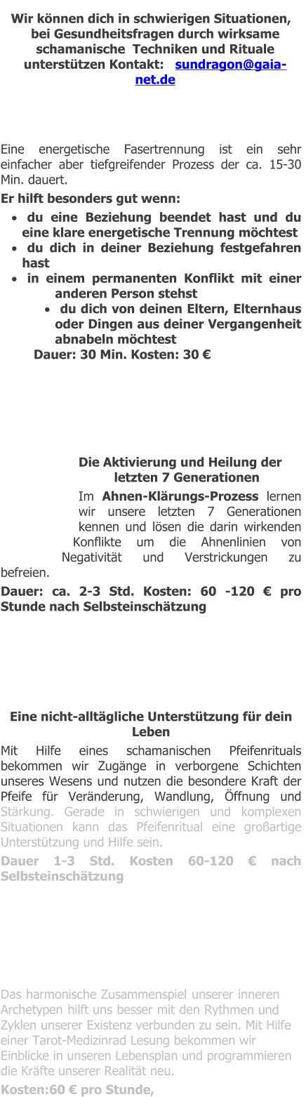 Wir können dich in schwierigen Situationen, bei Gesundheitsfragen durch wirksame schamanische  Techniken und Rituale unterstützen Kontakt:   sundragon@gaia-net.de    Eine energetische Fasertrennung ist ein sehr einfacher aber tiefgreifender Prozess der ca. 15-30  Min. dauert.  Er hilft besonders gut wenn: ·	du eine Beziehung beendet hast und du eine klare energetische Trennung möchtest ·	du dich in deiner Beziehung festgefahren hast ·	in einem permanenten Konflikt mit einer anderen Person stehst ·	du dich von deinen Eltern, Elternhaus oder Dingen aus deiner Vergangenheit abnabeln möchtest Dauer: 30 Min. Kosten: 30 €        Die Aktivierung und Heilung der letzten 7 Generationen Im Ahnen-Klärungs-Prozess lernen wir unsere letzten 7 Generationen kennen und lösen die darin wirkenden Konflikte um die Ahnenlinien von Negativität und Verstrickungen zu befreien.   Dauer: ca. 2-3 Std. Kosten: 60 -120 € pro Stunde nach Selbsteinschätzung       Eine nicht-alltägliche Unterstützung für dein Leben Mit Hilfe eines schamanischen Pfeifenrituals bekommen wir Zugänge in verborgene Schichten unseres Wesens und nutzen die besondere Kraft der Pfeife für Veränderung, Wandlung, Öffnung und Stärkung. Gerade in schwierigen und komplexen Situationen kann das Pfeifenritual eine großartige Unterstützung und Hilfe sein. Dauer 1-3 Std. Kosten 60-120 € nach Selbsteinschätzung       Das harmonische Zusammenspiel unserer inneren Archetypen hilft uns besser mit den Rythmen und Zyklen unserer Existenz verbunden zu sein. Mit Hilfe einer Tarot-Medizinrad Lesung bekommen wir Einblicke in unseren Lebensplan und programmieren die Kräfte unserer Realität neu. Kosten:60 € pro Stunde,