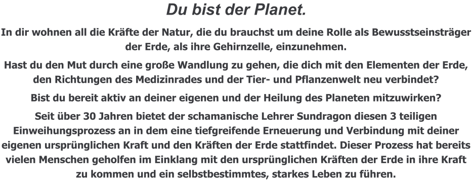 Du bist der Planet.  In dir wohnen all die Kräfte der Natur, die du brauchst um deine Rolle als Bewusstseinsträger der Erde, als ihre Gehirnzelle, einzunehmen. Hast du den Mut durch eine große Wandlung zu gehen, die dich mit den Elementen der Erde, den Richtungen des Medizinrades und der Tier- und Pflanzenwelt neu verbindet? Bist du bereit aktiv an deiner eigenen und der Heilung des Planeten mitzuwirken? Seit über 30 Jahren bietet der schamanische Lehrer Sundragon diesen 3 teiligen Einweihungsprozess an in dem eine tiefgreifende Erneuerung und Verbindung mit deiner eigenen ursprünglichen Kraft und den Kräften der Erde stattfindet. Dieser Prozess hat bereits vielen Menschen geholfen im Einklang mit den ursprünglichen Kräften der Erde in ihre Kraft zu kommen und ein selbstbestimmtes, starkes Leben zu führen.