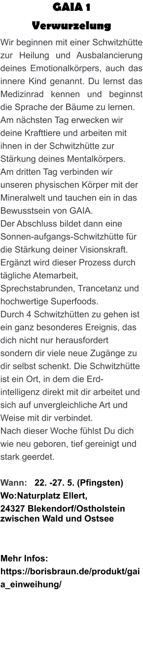 GAIA 1  Verwurzelung Wir beginnen mit einer Schwitzhütte zur Heilung und Ausbalancierung deines Emotionalkörpers, auch das innere Kind genannt. Du lernst das Medizinrad kennen und beginnst die Sprache der Bäume zu lernen. Am nächsten Tag erwecken wir deine Krafttiere und arbeiten mit ihnen in der Schwitzhütte zur Stärkung deines Mentalkörpers. Am dritten Tag verbinden wir unseren physischen Körper mit der Mineralwelt und tauchen ein in das Bewusstsein von GAIA. Der Abschluss bildet dann eine Sonnen-aufgangs-Schwitzhütte für die Stärkung deiner Visionskraft. Ergänzt wird dieser Prozess durch tägliche Atemarbeit, Sprechstabrunden, Trancetanz und hochwertige Superfoods. Durch 4 Schwitzhütten zu gehen ist ein ganz besonderes Ereignis, das dich nicht nur herausfordert sondern dir viele neue Zugänge zu dir selbst schenkt. Die Schwitzhütte ist ein Ort, in dem die Erd-intelligenz direkt mit dir arbeitet und sich auf unvergleichliche Art und Weise mit dir verbindet. Nach dieser Woche fühlst Du dich wie neu geboren, tief gereinigt und stark geerdet.  Wann:   22. -27. 5. (Pfingsten) Wo:Naturplatz Ellert,  24327 Blekendorf/Ostholstein zwischen Wald und Ostsee    Mehr Infos: https://borisbraun.de/produkt/gaia_einweihung/
