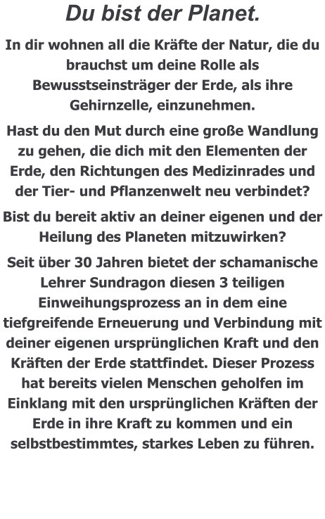 Du bist der Planet.  In dir wohnen all die Kräfte der Natur, die du brauchst um deine Rolle als Bewusstseinsträger der Erde, als ihre Gehirnzelle, einzunehmen. Hast du den Mut durch eine große Wandlung zu gehen, die dich mit den Elementen der Erde, den Richtungen des Medizinrades und der Tier- und Pflanzenwelt neu verbindet? Bist du bereit aktiv an deiner eigenen und der Heilung des Planeten mitzuwirken? Seit über 30 Jahren bietet der schamanische Lehrer Sundragon diesen 3 teiligen Einweihungsprozess an in dem eine tiefgreifende Erneuerung und Verbindung mit deiner eigenen ursprünglichen Kraft und den Kräften der Erde stattfindet. Dieser Prozess hat bereits vielen Menschen geholfen im Einklang mit den ursprünglichen Kräften der Erde in ihre Kraft zu kommen und ein selbstbestimmtes, starkes Leben zu führen.