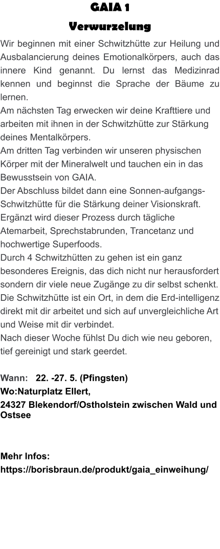 GAIA 1  Verwurzelung Wir beginnen mit einer Schwitzhütte zur Heilung und Ausbalancierung deines Emotionalkörpers, auch das innere Kind genannt. Du lernst das Medizinrad kennen und beginnst die Sprache der Bäume zu lernen. Am nächsten Tag erwecken wir deine Krafttiere und arbeiten mit ihnen in der Schwitzhütte zur Stärkung deines Mentalkörpers. Am dritten Tag verbinden wir unseren physischen Körper mit der Mineralwelt und tauchen ein in das Bewusstsein von GAIA. Der Abschluss bildet dann eine Sonnen-aufgangs-Schwitzhütte für die Stärkung deiner Visionskraft. Ergänzt wird dieser Prozess durch tägliche Atemarbeit, Sprechstabrunden, Trancetanz und hochwertige Superfoods. Durch 4 Schwitzhütten zu gehen ist ein ganz besonderes Ereignis, das dich nicht nur herausfordert sondern dir viele neue Zugänge zu dir selbst schenkt. Die Schwitzhütte ist ein Ort, in dem die Erd-intelligenz direkt mit dir arbeitet und sich auf unvergleichliche Art und Weise mit dir verbindet. Nach dieser Woche fühlst Du dich wie neu geboren, tief gereinigt und stark geerdet.  Wann:   22. -27. 5. (Pfingsten) Wo:Naturplatz Ellert,  24327 Blekendorf/Ostholstein zwischen Wald und Ostsee    Mehr Infos: https://borisbraun.de/produkt/gaia_einweihung/