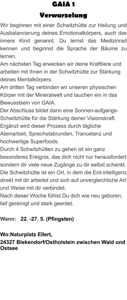 GAIA 1  Verwurzelung Wir beginnen mit einer Schwitzhütte zur Heilung und Ausbalancierung deines Emotionalkörpers, auch das innere Kind genannt. Du lernst das Medizinrad kennen und beginnst die Sprache der Bäume zu lernen. Am nächsten Tag erwecken wir deine Krafttiere und arbeiten mit ihnen in der Schwitzhütte zur Stärkung deines Mentalkörpers. Am dritten Tag verbinden wir unseren physischen Körper mit der Mineralwelt und tauchen ein in das Bewusstsein von GAIA. Der Abschluss bildet dann eine Sonnen-aufgangs-Schwitzhütte für die Stärkung deiner Visionskraft. Ergänzt wird dieser Prozess durch tägliche Atemarbeit, Sprechstabrunden, Trancetanz und hochwertige Superfoods. Durch 4 Schwitzhütten zu gehen ist ein ganz besonderes Ereignis, das dich nicht nur herausfordert sondern dir viele neue Zugänge zu dir selbst schenkt. Die Schwitzhütte ist ein Ort, in dem die Erd-intelligenz direkt mit dir arbeitet und sich auf unvergleichliche Art und Weise mit dir verbindet. Nach dieser Woche fühlst Du dich wie neu geboren, tief gereinigt und stark geerdet.  Wann:   22. -27. 5. (Pfingsten)  Wo:Naturplatz Ellert,  24327 Blekendorf/Ostholstein zwischen Wald und Ostsee