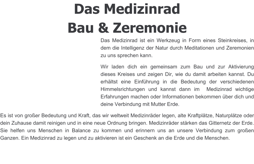 Das Medizinrad Bau & Zeremonie Das Medizinrad ist ein Werkzeug in Form eines Steinkreises, in dem die Intelligenz der Natur durch Meditationen und Zeremonien zu uns sprechen kann. Wir laden dich ein gemeinsam zum Bau und zur Aktivierung dieses Kreises und zeigen Dir, wie du damit arbeiten kannst. Du erhältst eine Einführung in die Bedeutung der verschiedenen Himmelsrichtungen und kannst dann im  Medizinrad wichtige Erfahrungen machen oder Informationen bekommen über dich und deine Verbindung mit Mutter Erde.  Es ist von großer Bedeutung und Kraft, das wir weltweit Medizinräder legen, alte Kraftplätze, Naturplätze oder dein Zuhause damit reinigen und in eine neue Ordnung bringen. Medizinräder stärken das Gitternetz der Erde. Sie helfen uns Menschen in Balance zu kommen und erinnern uns an unsere Verbindung zum großen Ganzen. Ein Medizinrad zu legen und zu aktivieren ist ein Geschenk an die Erde und die Menschen.