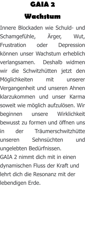 GAIA 2 Wachstum Innere Blockaden wie Schuld- und Schamgefühle, Ärger, Wut, Frustration oder Depression können unser Wachstum erheblich verlangsamen.  Deshalb widmen wir die Schwitzhütten jetzt den Möglichkeiten mit unserer Vergangenheit und unseren Ahnen klarzukommen und unser Karma soweit wie möglich aufzulösen. Wir beginnen unsere Wirklichkeit bewusst zu formen und öffnen uns in der Träumerschwitzhütte unseren Sehnsüchten und ungelebten Bedürfnissen. GAIA 2 nimmt dich mit in einen dynamischen Fluss der Kraft und lehrt dich die Resonanz mit der lebendigen Erde.