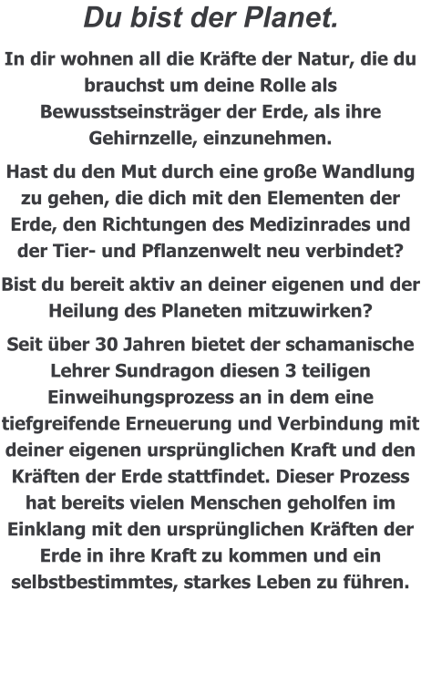 Du bist der Planet.  In dir wohnen all die Kräfte der Natur, die du brauchst um deine Rolle als Bewusstseinsträger der Erde, als ihre Gehirnzelle, einzunehmen. Hast du den Mut durch eine große Wandlung zu gehen, die dich mit den Elementen der Erde, den Richtungen des Medizinrades und der Tier- und Pflanzenwelt neu verbindet? Bist du bereit aktiv an deiner eigenen und der Heilung des Planeten mitzuwirken? Seit über 30 Jahren bietet der schamanische Lehrer Sundragon diesen 3 teiligen Einweihungsprozess an in dem eine tiefgreifende Erneuerung und Verbindung mit deiner eigenen ursprünglichen Kraft und den Kräften der Erde stattfindet. Dieser Prozess hat bereits vielen Menschen geholfen im Einklang mit den ursprünglichen Kräften der Erde in ihre Kraft zu kommen und ein selbstbestimmtes, starkes Leben zu führen.