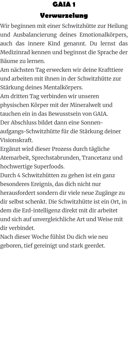 GAIA 1  Verwurzelung Wir beginnen mit einer Schwitzhütte zur Heilung und Ausbalancierung deines Emotionalkörpers, auch das innere Kind genannt. Du lernst das Medizinrad kennen und beginnst die Sprache der Bäume zu lernen. Am nächsten Tag erwecken wir deine Krafttiere und arbeiten mit ihnen in der Schwitzhütte zur Stärkung deines Mentalkörpers. Am dritten Tag verbinden wir unseren physischen Körper mit der Mineralwelt und tauchen ein in das Bewusstsein von GAIA. Der Abschluss bildet dann eine Sonnen-aufgangs-Schwitzhütte für die Stärkung deiner Visionskraft. Ergänzt wird dieser Prozess durch tägliche Atemarbeit, Sprechstabrunden, Trancetanz und hochwertige Superfoods. Durch 4 Schwitzhütten zu gehen ist ein ganz besonderes Ereignis, das dich nicht nur herausfordert sondern dir viele neue Zugänge zu dir selbst schenkt. Die Schwitzhütte ist ein Ort, in dem die Erd-intelligenz direkt mit dir arbeitet und sich auf unvergleichliche Art und Weise mit dir verbindet. Nach dieser Woche fühlst Du dich wie neu geboren, tief gereinigt und stark geerdet.